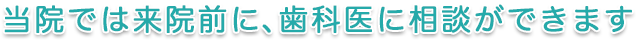 当院では来院前に、歯科医に相談ができます